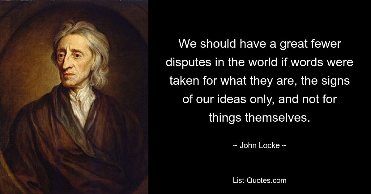 We should have a great fewer disputes in the world if words were taken for what they are, the signs of our ideas only, and not for things themselves. — © John Locke