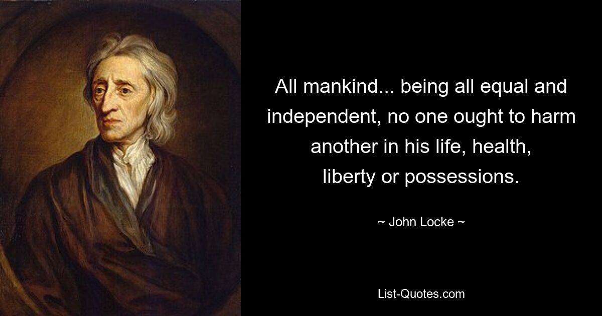 All mankind... being all equal and independent, no one ought to harm another in his life, health, liberty or possessions. — © John Locke