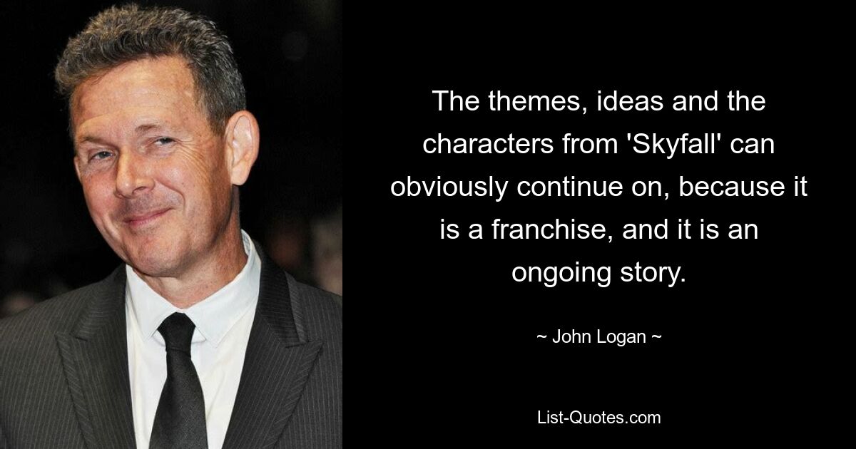 The themes, ideas and the characters from 'Skyfall' can obviously continue on, because it is a franchise, and it is an ongoing story. — © John Logan