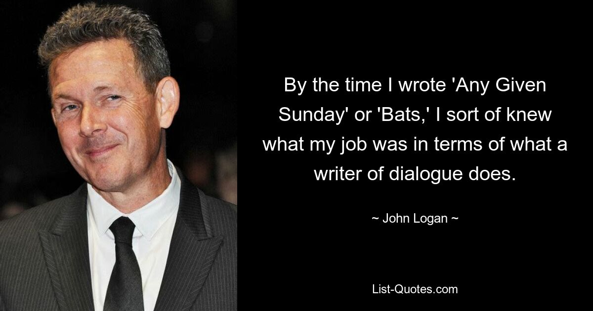 By the time I wrote 'Any Given Sunday' or 'Bats,' I sort of knew what my job was in terms of what a writer of dialogue does. — © John Logan