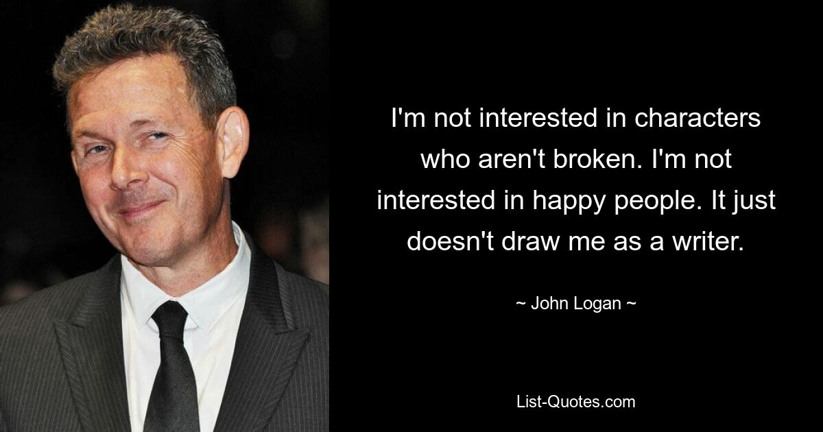 I'm not interested in characters who aren't broken. I'm not interested in happy people. It just doesn't draw me as a writer. — © John Logan