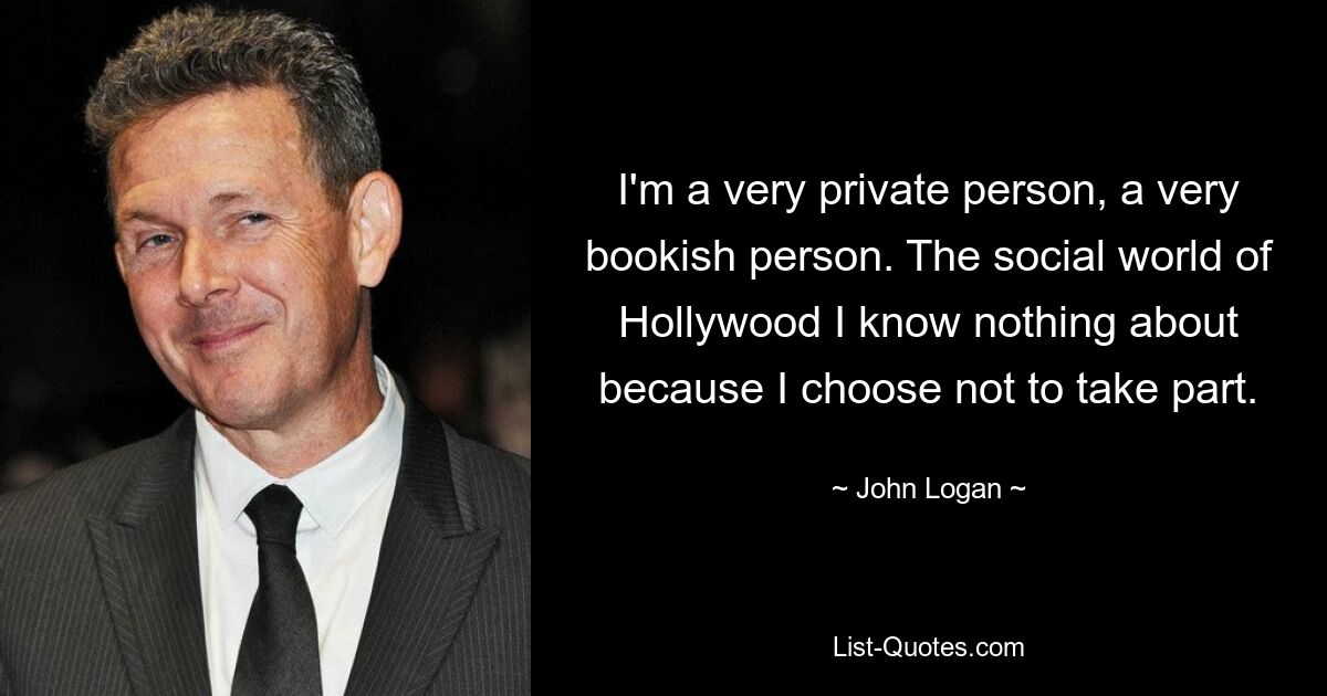 I'm a very private person, a very bookish person. The social world of Hollywood I know nothing about because I choose not to take part. — © John Logan