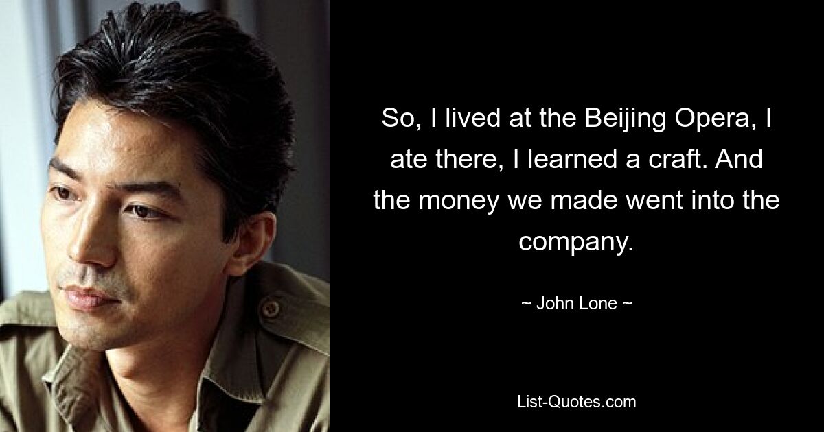 So, I lived at the Beijing Opera, I ate there, I learned a craft. And the money we made went into the company. — © John Lone