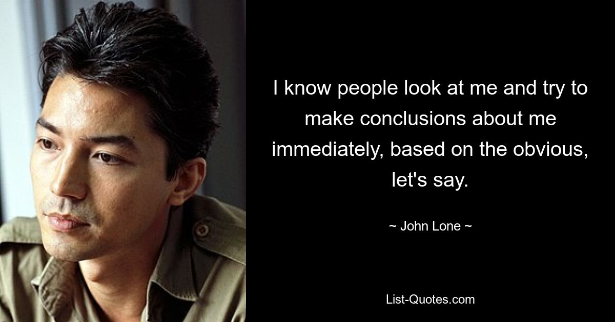 I know people look at me and try to make conclusions about me immediately, based on the obvious, let's say. — © John Lone