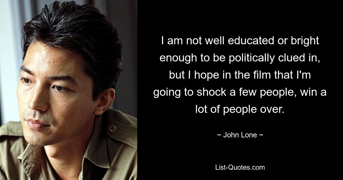 I am not well educated or bright enough to be politically clued in, but I hope in the film that I'm going to shock a few people, win a lot of people over. — © John Lone