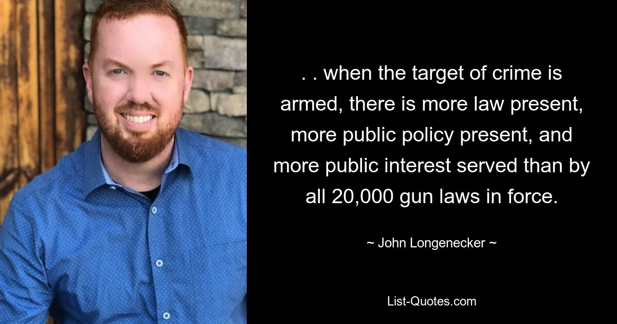 . . when the target of crime is armed, there is more law present, more public policy present, and more public interest served than by all 20,000 gun laws in force. — © John Longenecker