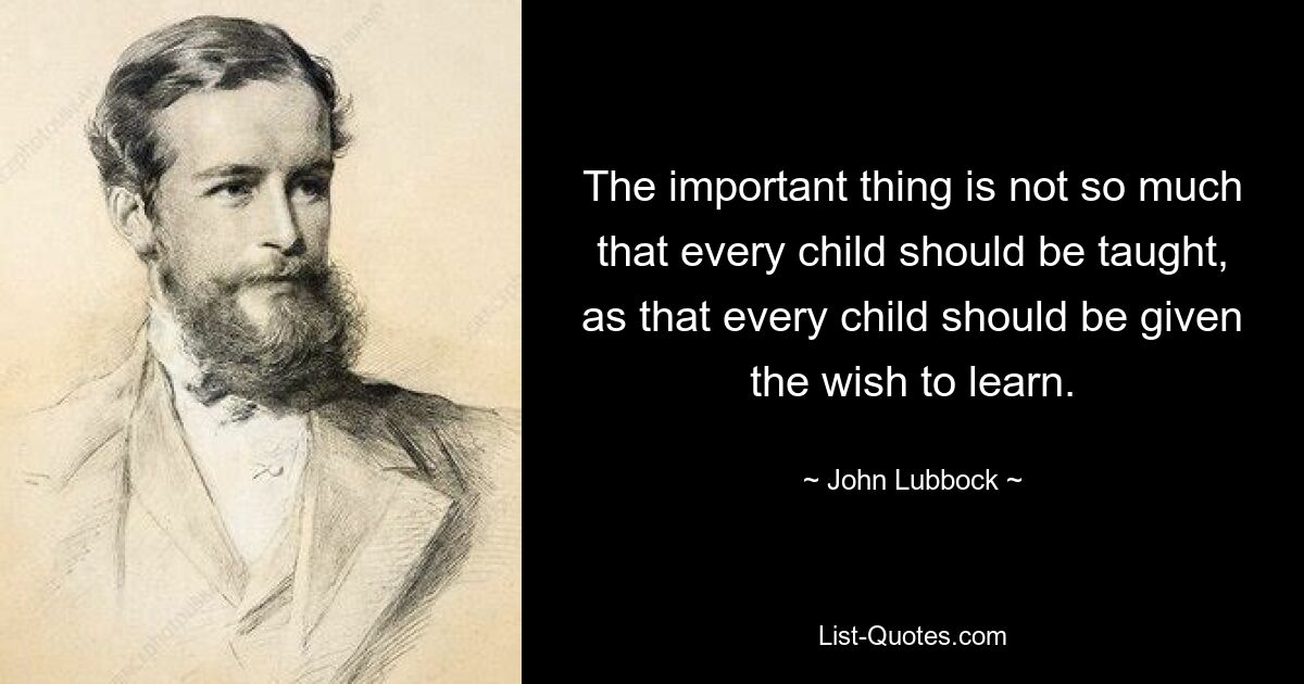 The important thing is not so much that every child should be taught, as that every child should be given the wish to learn. — © John Lubbock