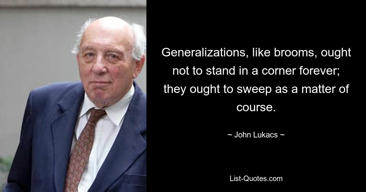 Generalizations, like brooms, ought not to stand in a corner forever; they ought to sweep as a matter of course. — © John Lukacs