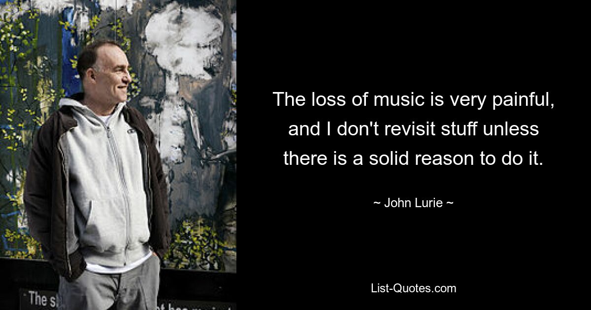 The loss of music is very painful, and I don't revisit stuff unless there is a solid reason to do it. — © John Lurie