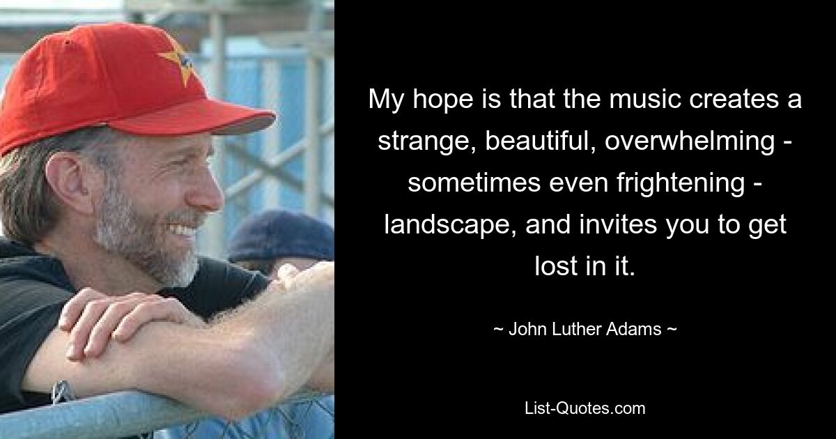 My hope is that the music creates a strange, beautiful, overwhelming - sometimes even frightening - landscape, and invites you to get lost in it. — © John Luther Adams