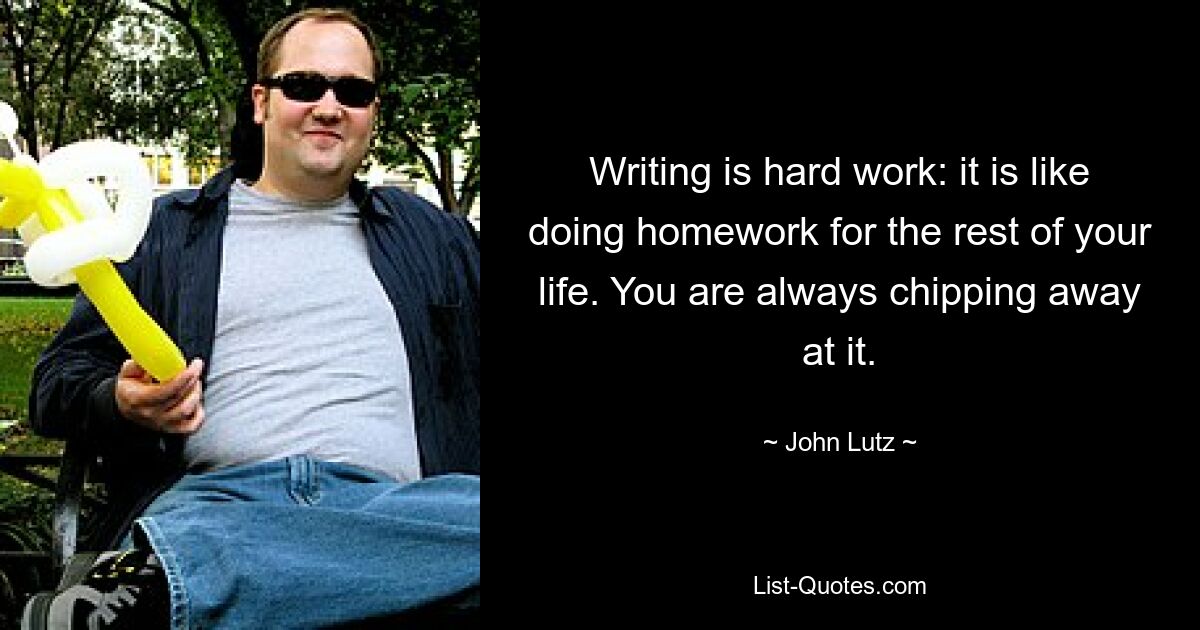 Writing is hard work: it is like doing homework for the rest of your life. You are always chipping away at it. — © John Lutz