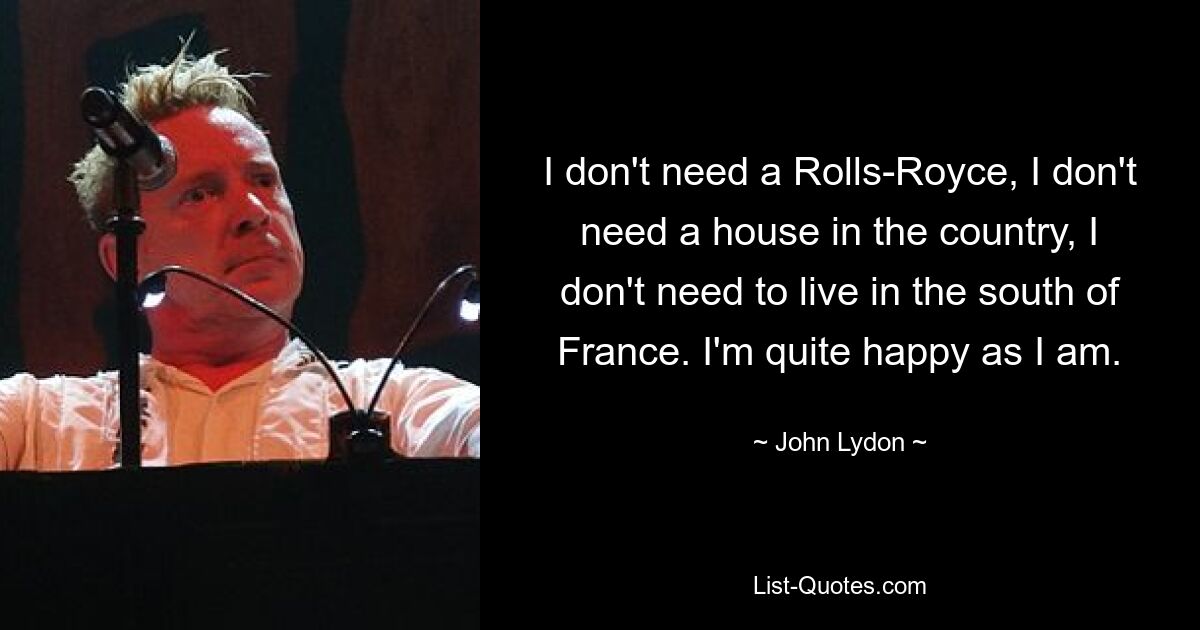 I don't need a Rolls-Royce, I don't need a house in the country, I don't need to live in the south of France. I'm quite happy as I am. — © John Lydon