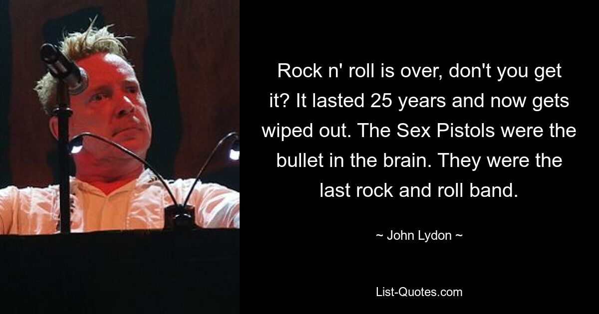 Rock n' roll is over, don't you get it? It lasted 25 years and now gets wiped out. The Sex Pistols were the bullet in the brain. They were the last rock and roll band. — © John Lydon