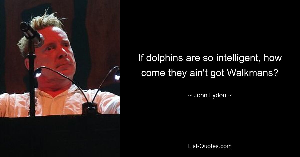 If dolphins are so intelligent, how come they ain't got Walkmans? — © John Lydon