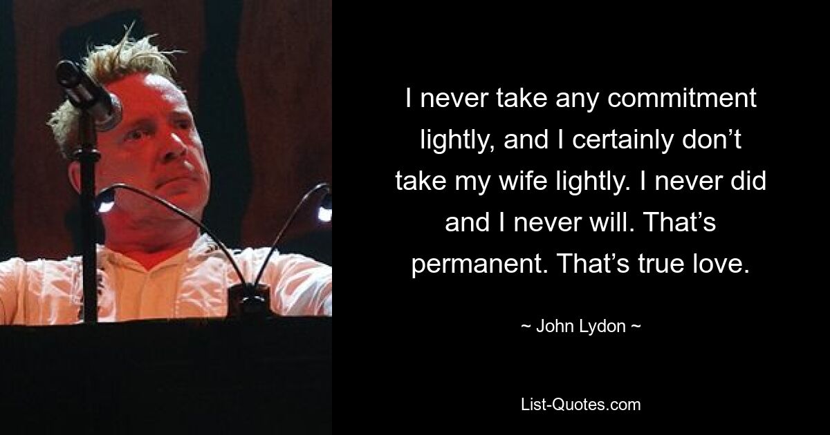 I never take any commitment lightly, and I certainly don’t take my wife lightly. I never did and I never will. That’s permanent. That’s true love. — © John Lydon