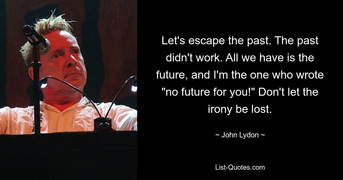 Let's escape the past. The past didn't work. All we have is the future, and I'm the one who wrote "no future for you!" Don't let the irony be lost. — © John Lydon