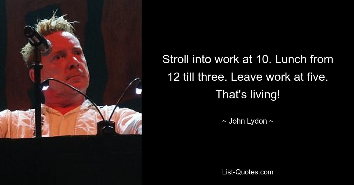 Stroll into work at 10. Lunch from 12 till three. Leave work at five. That's living! — © John Lydon