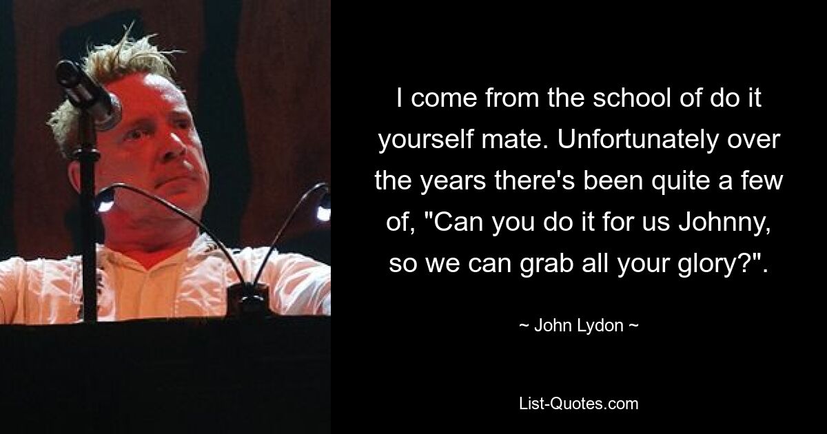 I come from the school of do it yourself mate. Unfortunately over the years there's been quite a few of, "Can you do it for us Johnny, so we can grab all your glory?". — © John Lydon