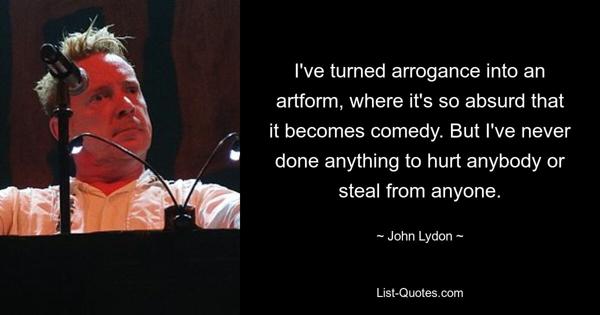 I've turned arrogance into an artform, where it's so absurd that it becomes comedy. But I've never done anything to hurt anybody or steal from anyone. — © John Lydon