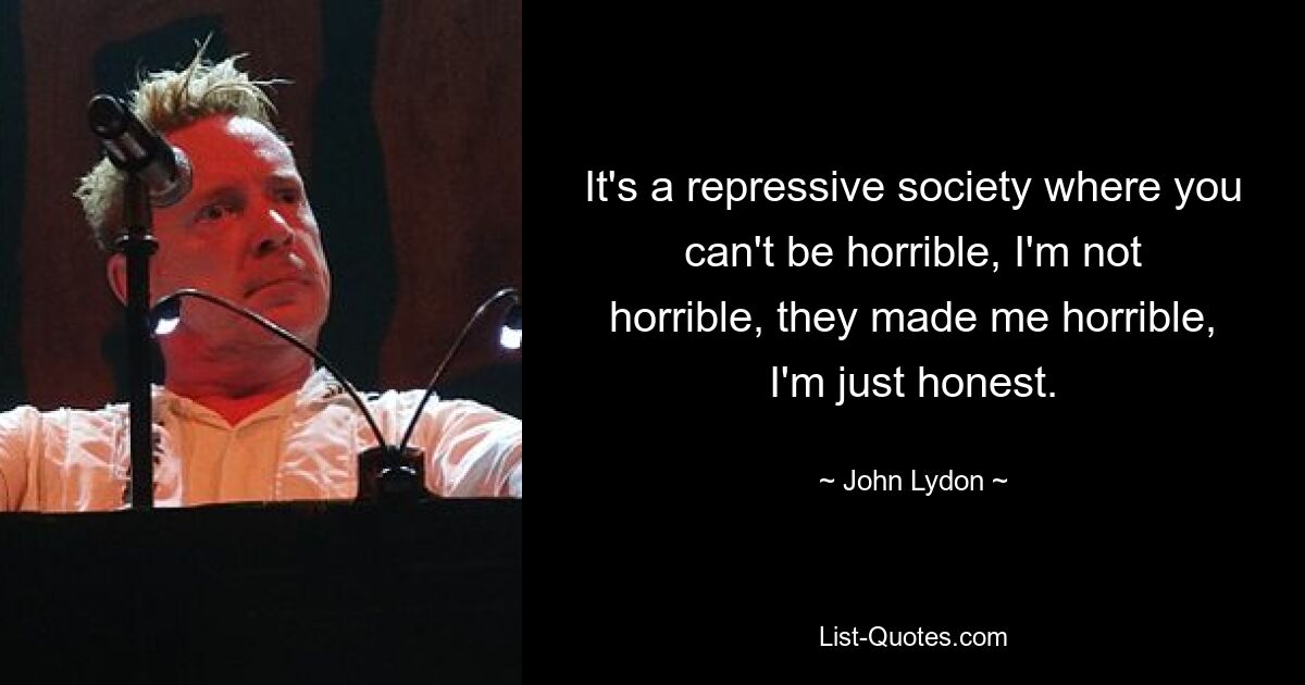 It's a repressive society where you can't be horrible, I'm not horrible, they made me horrible, I'm just honest. — © John Lydon