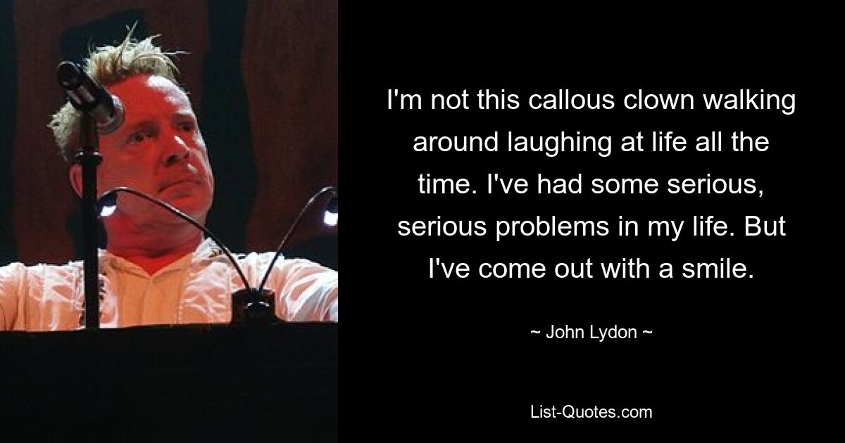 I'm not this callous clown walking around laughing at life all the time. I've had some serious, serious problems in my life. But I've come out with a smile. — © John Lydon