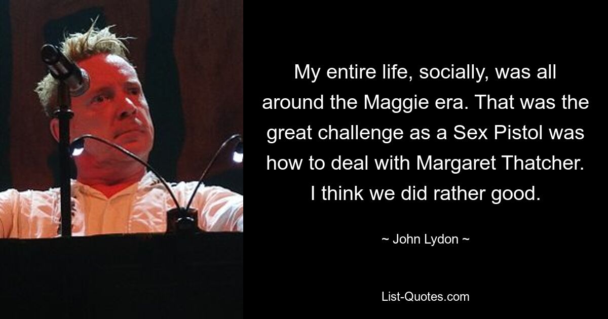 My entire life, socially, was all around the Maggie era. That was the great challenge as a Sex Pistol was how to deal with Margaret Thatcher. I think we did rather good. — © John Lydon