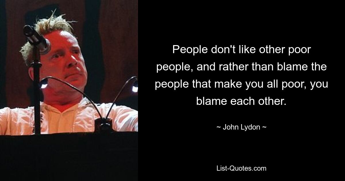 People don't like other poor people, and rather than blame the people that make you all poor, you blame each other. — © John Lydon