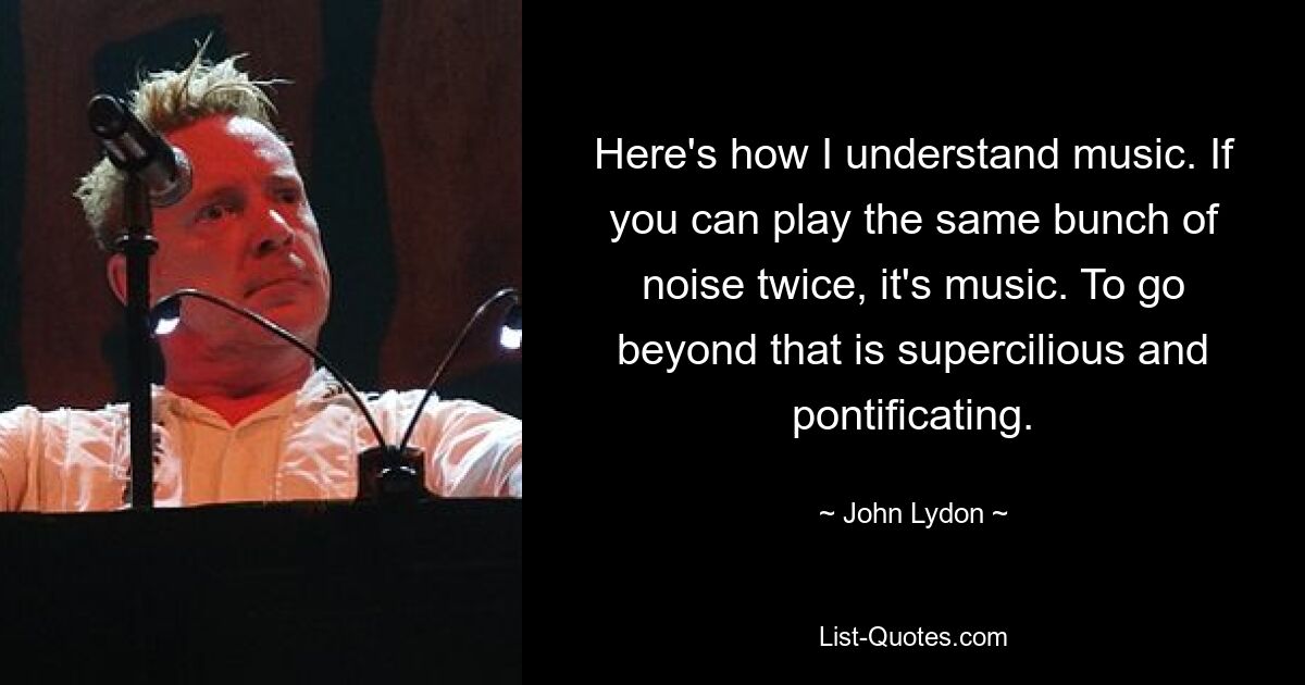 Here's how I understand music. If you can play the same bunch of noise twice, it's music. To go beyond that is supercilious and pontificating. — © John Lydon