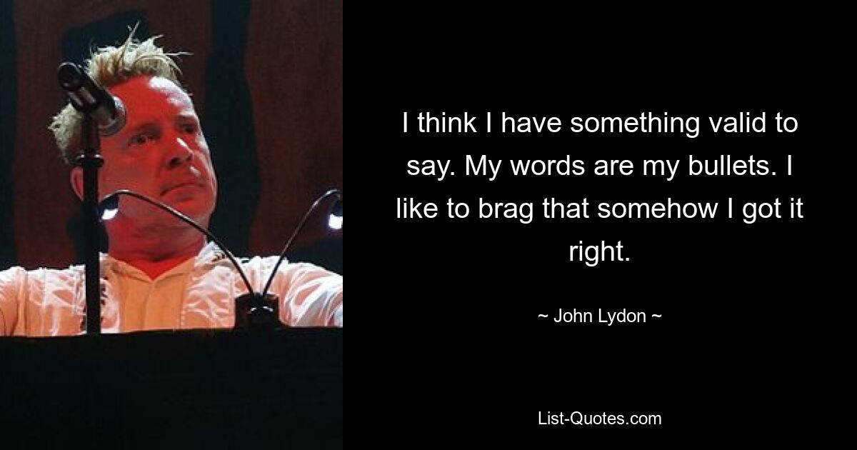 I think I have something valid to say. My words are my bullets. I like to brag that somehow I got it right. — © John Lydon