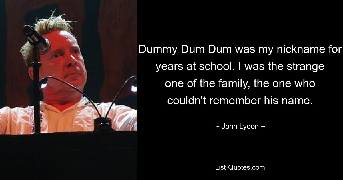 Dummy Dum Dum was my nickname for years at school. I was the strange one of the family, the one who couldn't remember his name. — © John Lydon