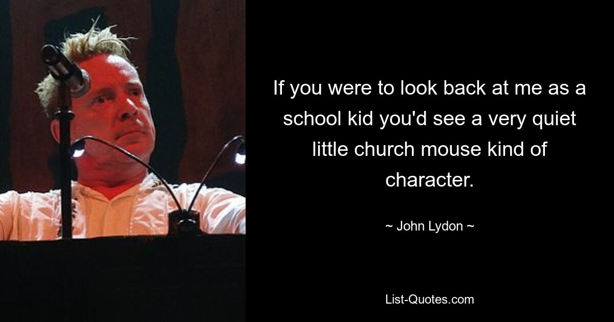 If you were to look back at me as a school kid you'd see a very quiet little church mouse kind of character. — © John Lydon