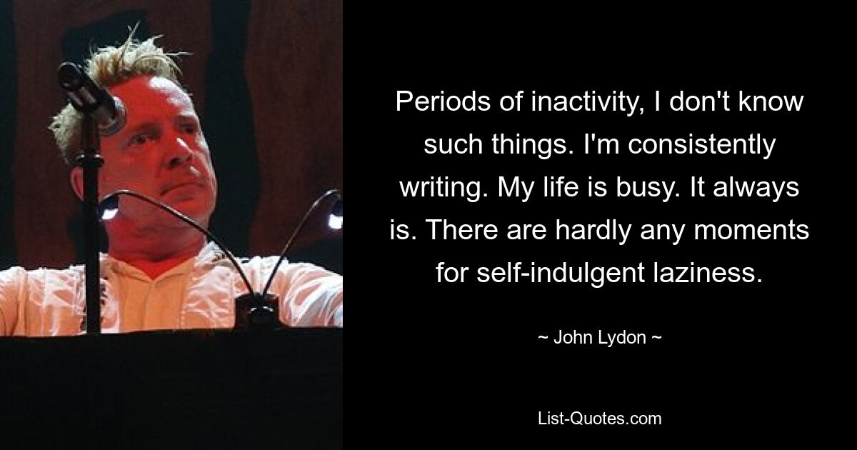 Periods of inactivity, I don't know such things. I'm consistently writing. My life is busy. It always is. There are hardly any moments for self-indulgent laziness. — © John Lydon