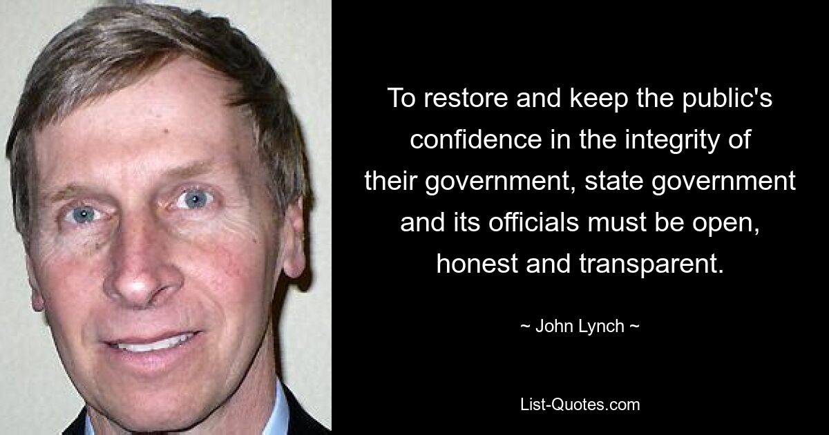 To restore and keep the public's confidence in the integrity of their government, state government and its officials must be open, honest and transparent. — © John Lynch