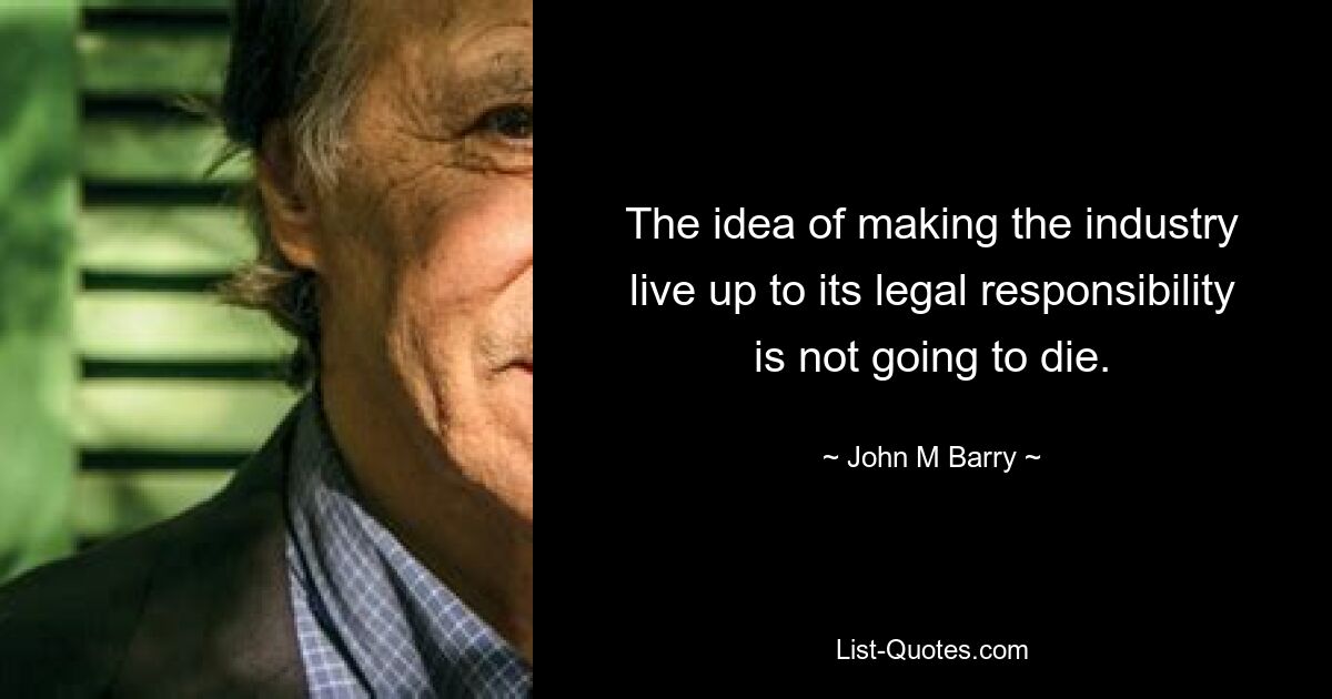 The idea of making the industry live up to its legal responsibility is not going to die. — © John M Barry