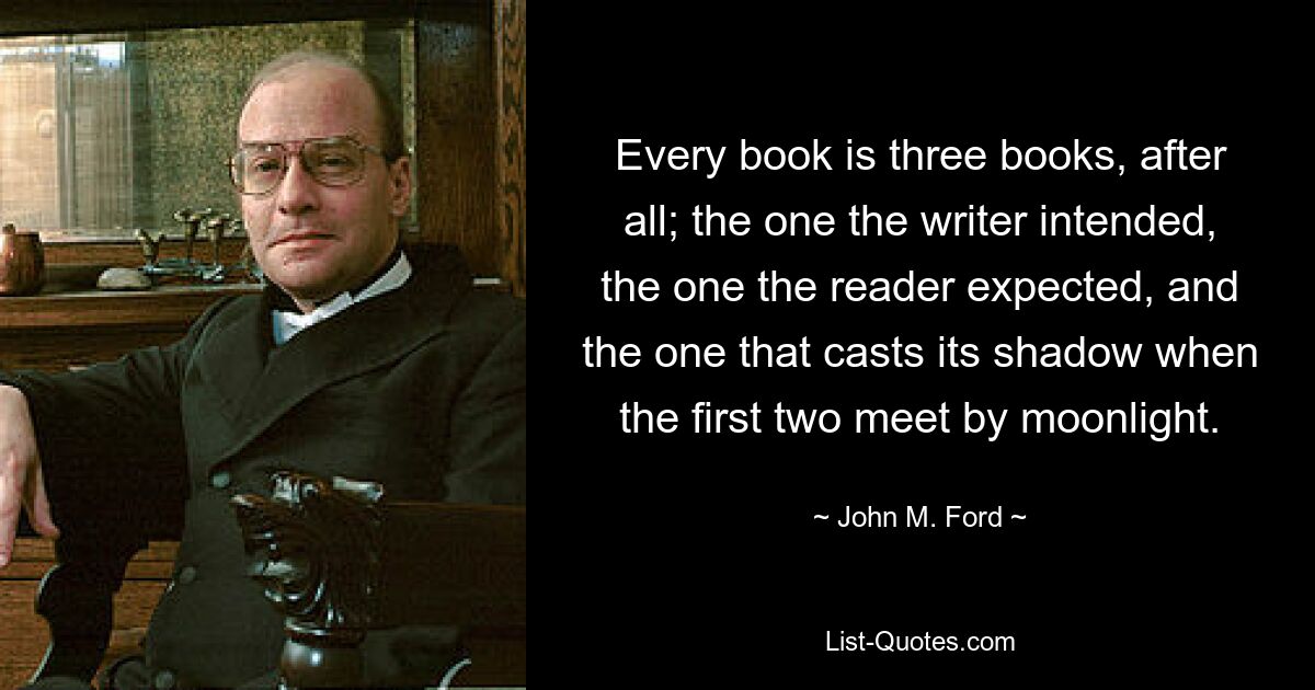 Every book is three books, after all; the one the writer intended, the one the reader expected, and the one that casts its shadow when the first two meet by moonlight. — © John M. Ford