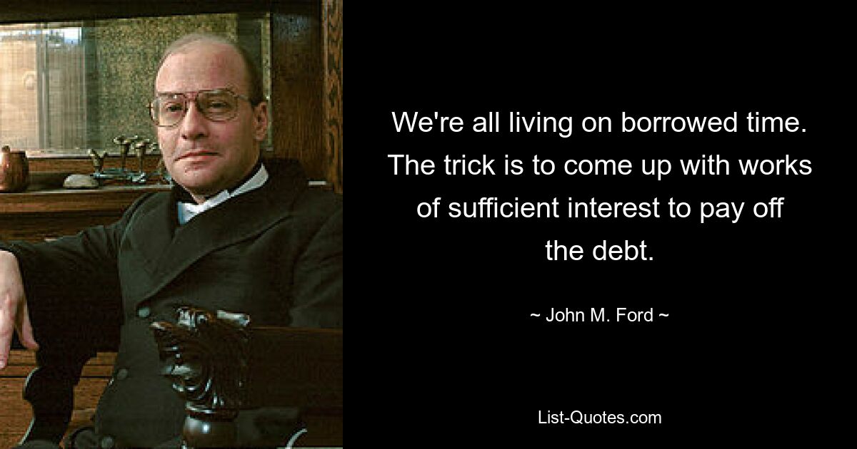 We're all living on borrowed time. The trick is to come up with works of sufficient interest to pay off the debt. — © John M. Ford