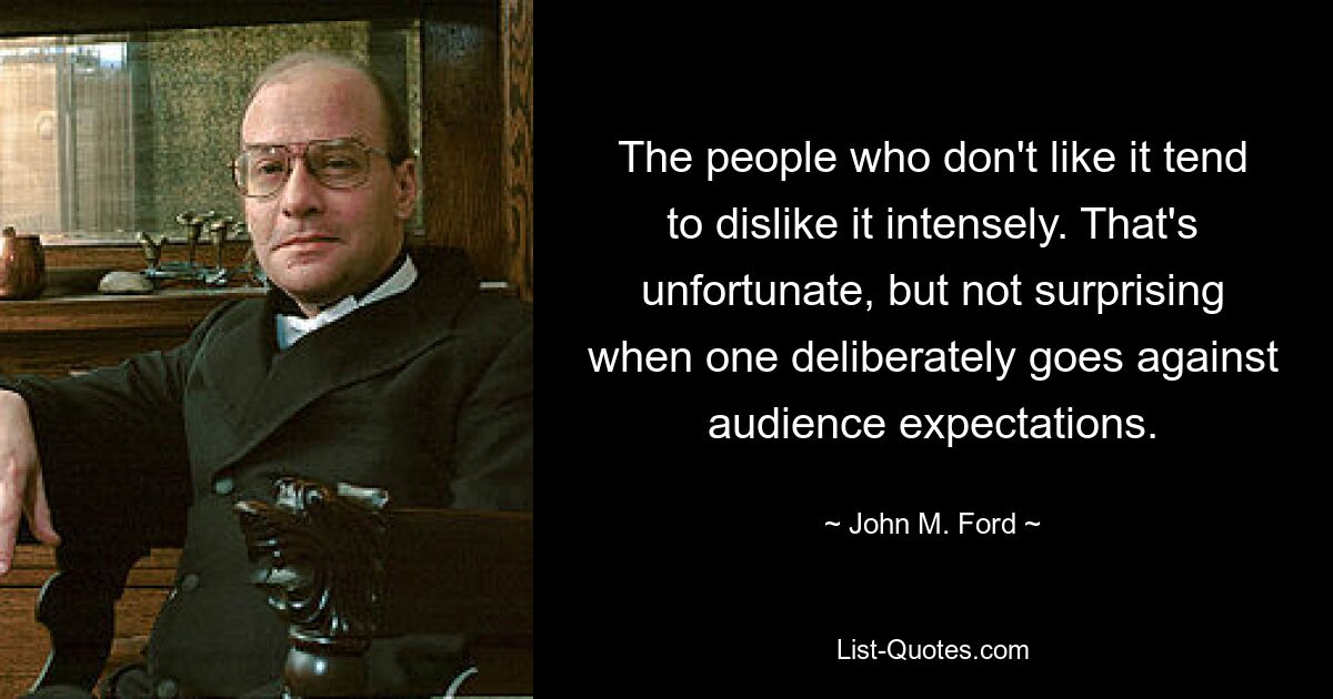 The people who don't like it tend to dislike it intensely. That's unfortunate, but not surprising when one deliberately goes against audience expectations. — © John M. Ford