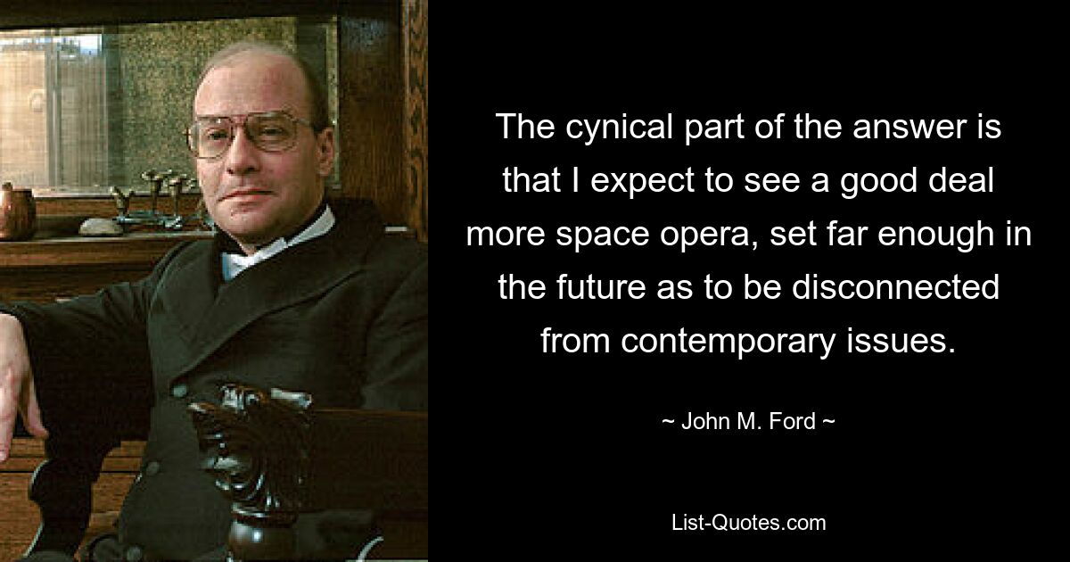 The cynical part of the answer is that I expect to see a good deal more space opera, set far enough in the future as to be disconnected from contemporary issues. — © John M. Ford