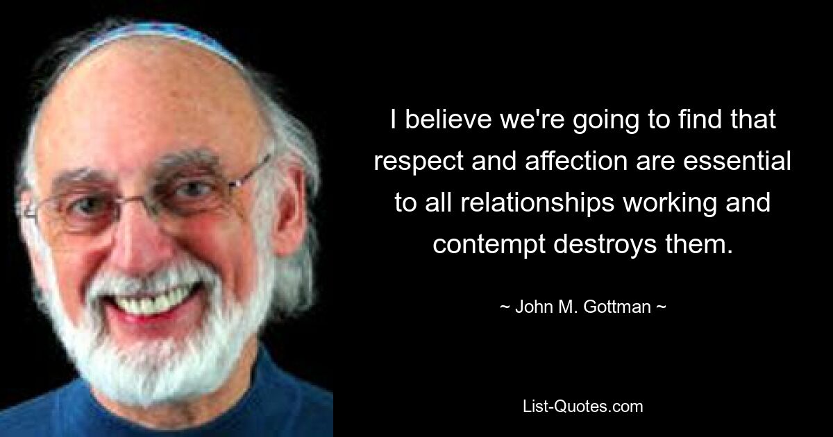 I believe we're going to find that respect and affection are essential to all relationships working and contempt destroys them. — © John M. Gottman