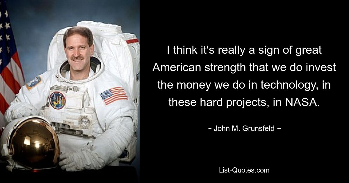 I think it's really a sign of great American strength that we do invest the money we do in technology, in these hard projects, in NASA. — © John M. Grunsfeld