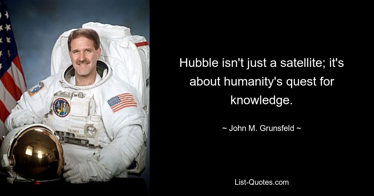 Hubble isn't just a satellite; it's about humanity's quest for knowledge. — © John M. Grunsfeld