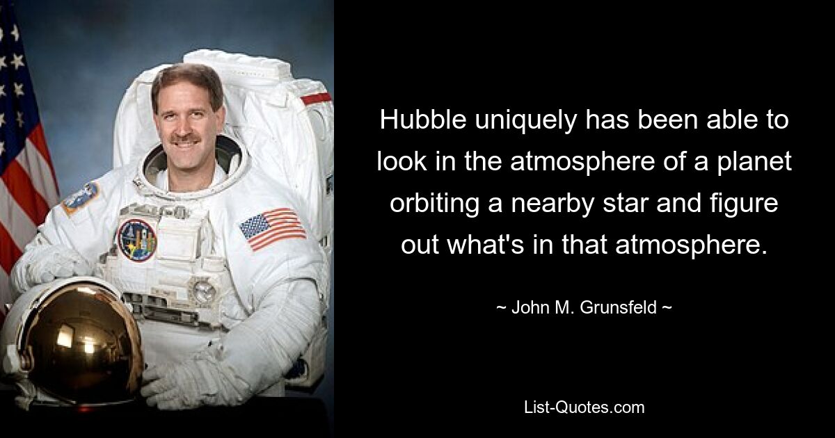 Hubble uniquely has been able to look in the atmosphere of a planet orbiting a nearby star and figure out what's in that atmosphere. — © John M. Grunsfeld