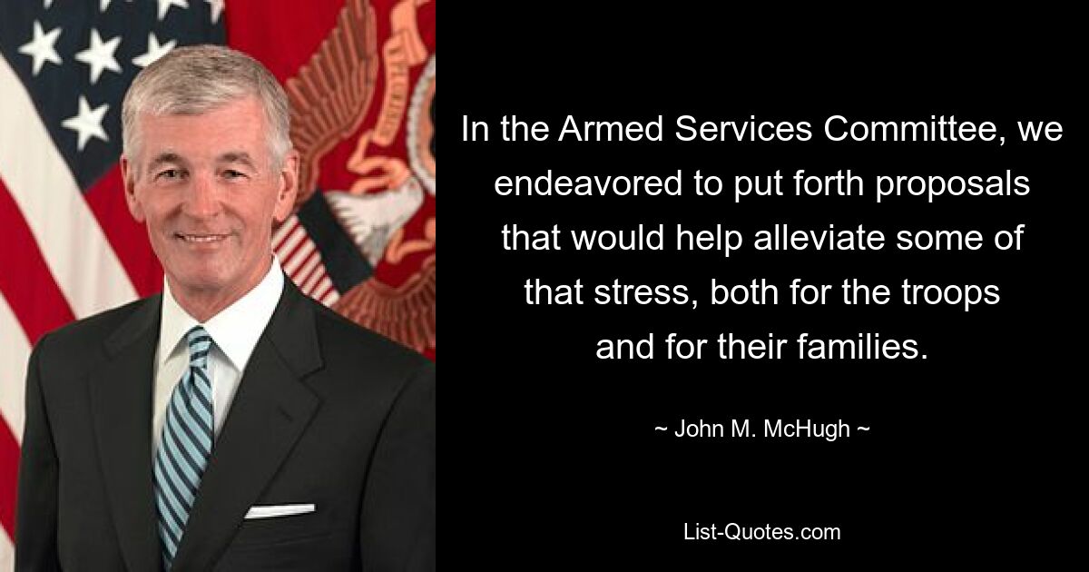 In the Armed Services Committee, we endeavored to put forth proposals that would help alleviate some of that stress, both for the troops and for their families. — © John M. McHugh