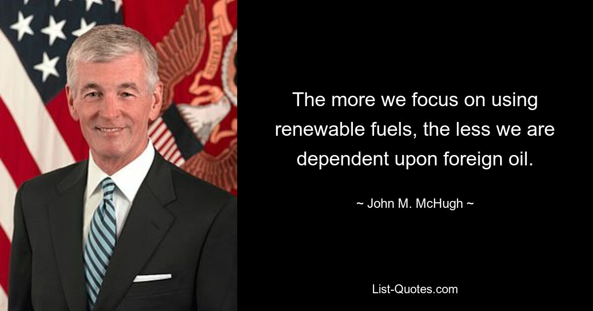 The more we focus on using renewable fuels, the less we are dependent upon foreign oil. — © John M. McHugh