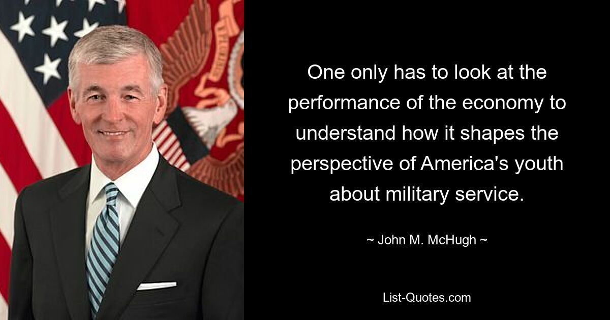 One only has to look at the performance of the economy to understand how it shapes the perspective of America's youth about military service. — © John M. McHugh