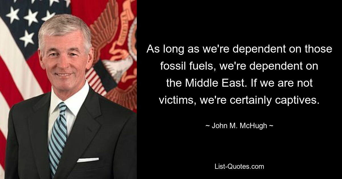 As long as we're dependent on those fossil fuels, we're dependent on the Middle East. If we are not victims, we're certainly captives. — © John M. McHugh