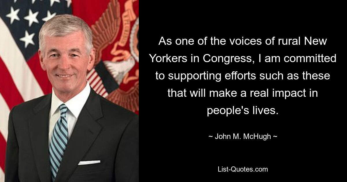 As one of the voices of rural New Yorkers in Congress, I am committed to supporting efforts such as these that will make a real impact in people's lives. — © John M. McHugh