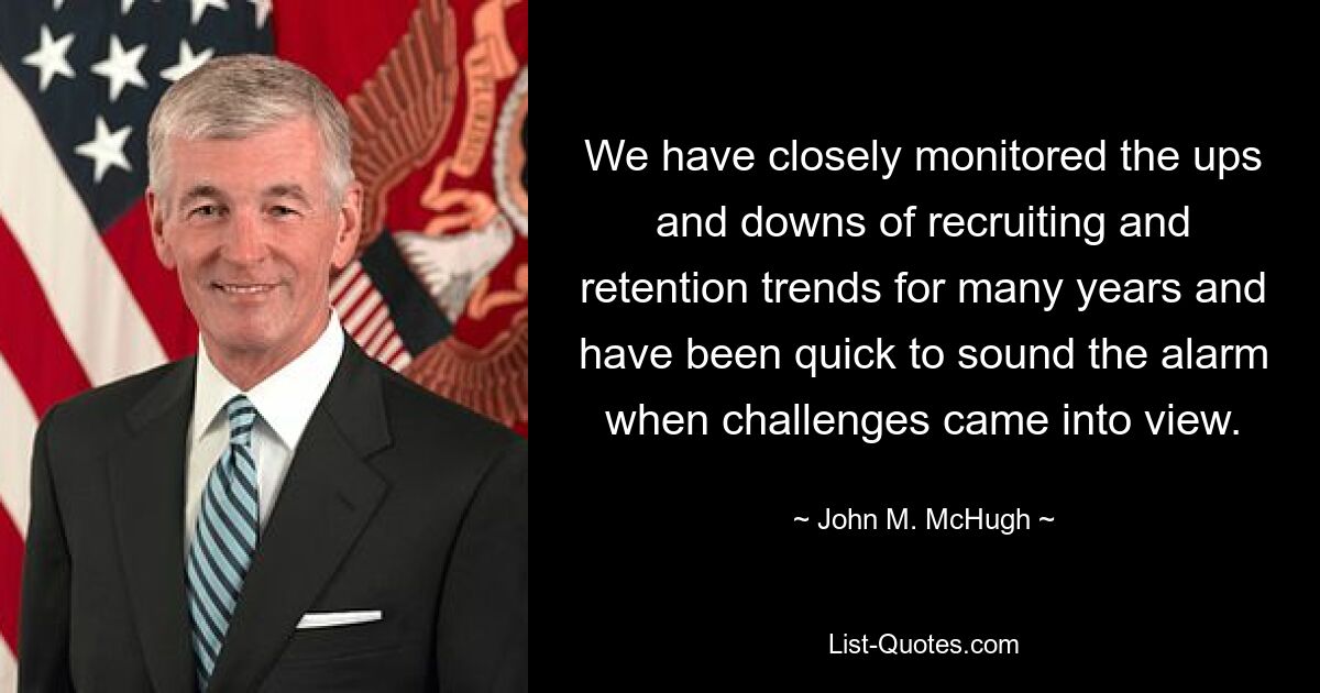 We have closely monitored the ups and downs of recruiting and retention trends for many years and have been quick to sound the alarm when challenges came into view. — © John M. McHugh