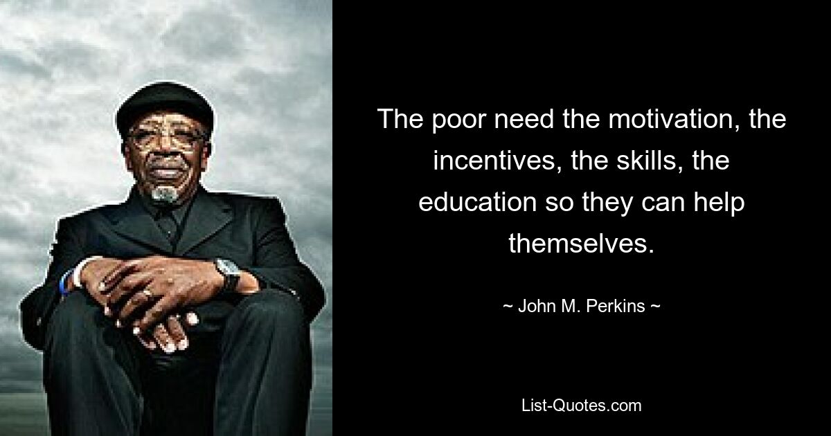 The poor need the motivation, the incentives, the skills, the education so they can help themselves. — © John M. Perkins