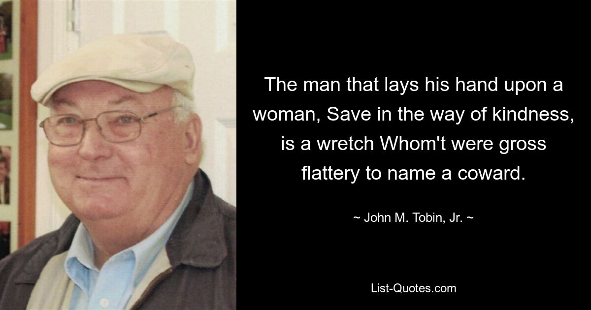 The man that lays his hand upon a woman, Save in the way of kindness, is a wretch Whom't were gross flattery to name a coward. — © John M. Tobin, Jr.